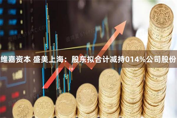 维嘉资本 盛美上海：股东拟合计减持014%公司股份